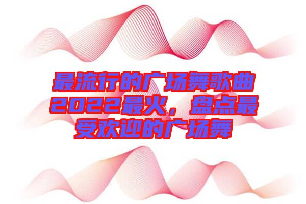 最流行的廣場(chǎng)舞歌曲2022最火，盤點(diǎn)最受歡迎的廣場(chǎng)舞