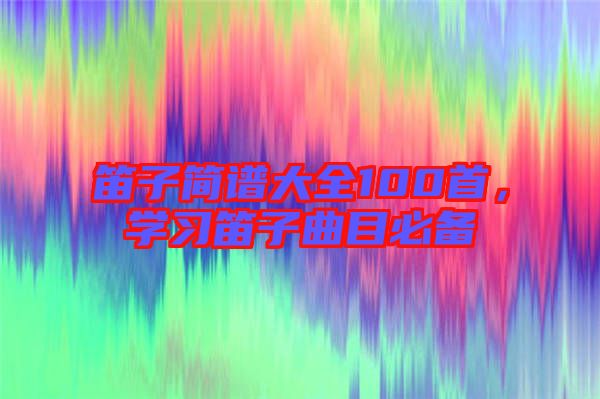 笛子簡譜大全100首，學(xué)習(xí)笛子曲目必備