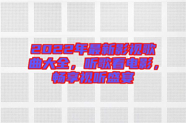 2022年最新影視歌曲大全，聽歌看電影，暢享視聽盛宴