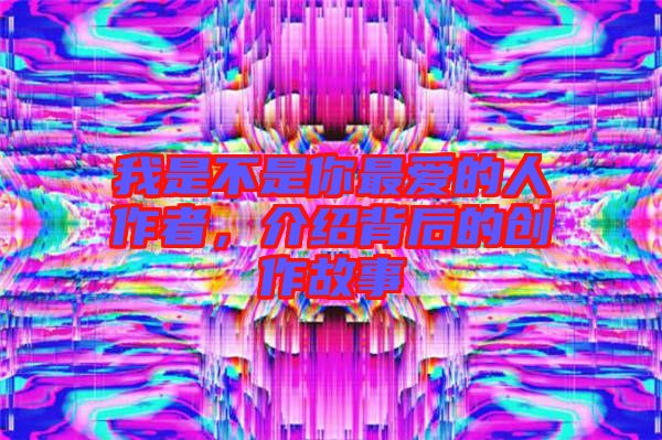 我是不是你最愛的人作者，介紹背后的創(chuàng)作故事