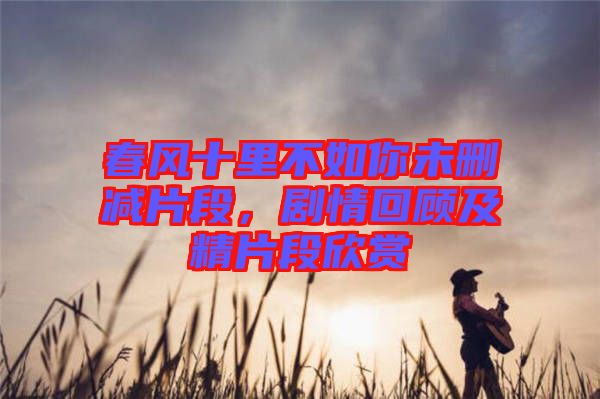 春風(fēng)十里不如你未刪減片段，劇情回顧及精片段欣賞