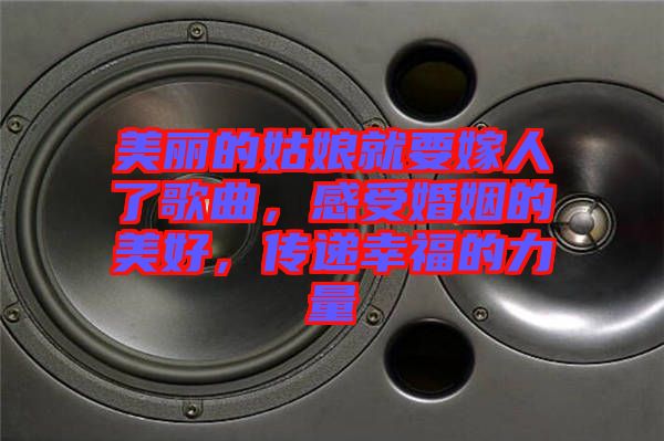 美麗的姑娘就要嫁人了歌曲，感受婚姻的美好，傳遞幸福的力量