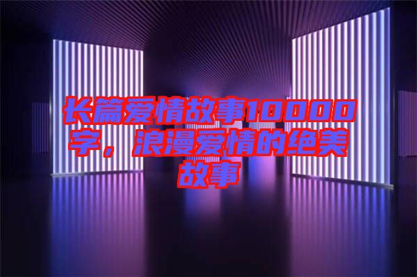 長篇愛情故事10000字，浪漫愛情的絕美故事