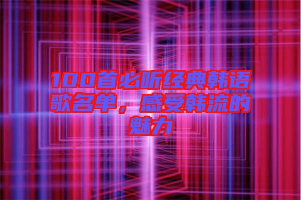 100首必聽經(jīng)典韓語歌名單，感受韓流的魅力
