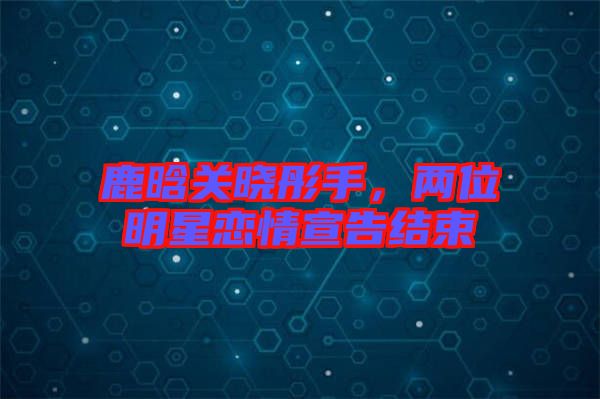 鹿晗關(guān)曉彤手，兩位明星戀情宣告結(jié)束