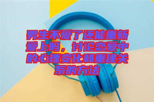 男生不愛了還能重新愛上嗎，討論戀愛中的心理變化和重建關系的方法