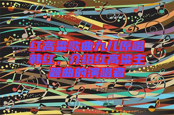 紅高粱歌曲九兒原唱韓紅，介紹紅高粱主題曲的演唱者