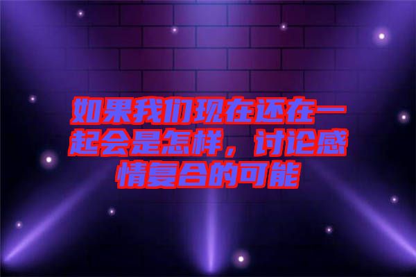 如果我們現(xiàn)在還在一起會是怎樣，討論感情復(fù)合的可能