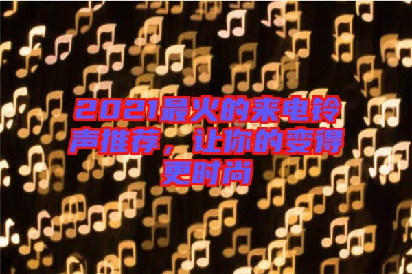 2021最火的來電鈴聲推薦，讓你的變得更時(shí)尚