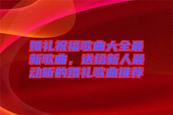 婚禮祝福歌曲大全最新歌曲，送給新人最動聽的婚禮歌曲推薦