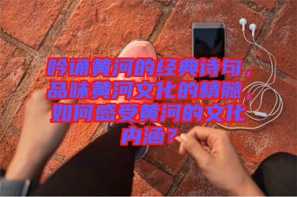 吟誦黃河的經(jīng)典詩句，品味黃河文化的精髓，如何感受黃河的文化內(nèi)涵？