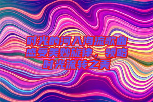 時光的河入海流歌曲感受美妙旋律，領(lǐng)略時光流轉(zhuǎn)之美
