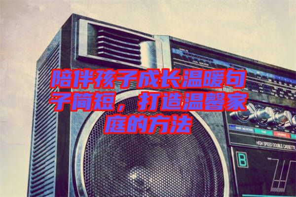 陪伴孩子成長溫暖句子簡(jiǎn)短，打造溫馨家庭的方法
