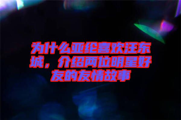 為什么亞綸喜歡汪東城，介紹兩位明星好友的友情故事