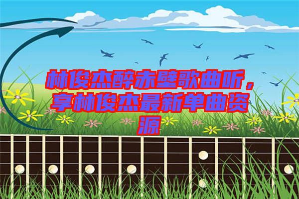 林俊杰醉赤壁歌曲聽(tīng)，享林俊杰最新單曲資源