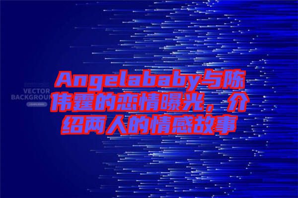 Angelababy與陳偉霆的戀情曝光，介紹兩人的情感故事