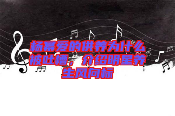楊冪愛的供養(yǎng)為什么被吐槽，介紹明星養(yǎng)生風向標