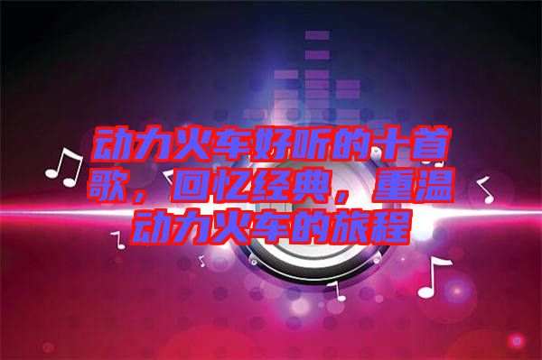 動力火車好聽的十首歌，回憶經典，重溫動力火車的旅程