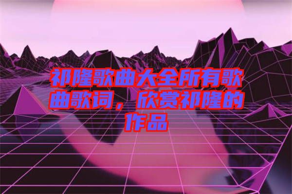祁隆歌曲大全所有歌曲歌詞，欣賞祁隆的作品
