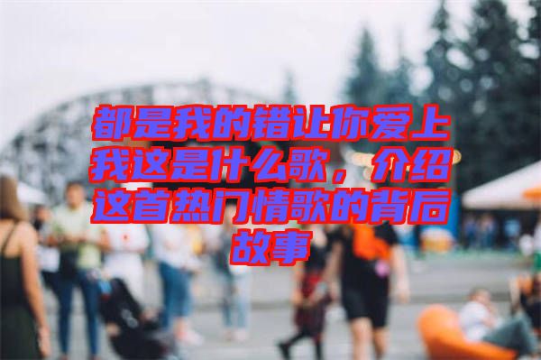 都是我的錯讓你愛上我這是什么歌，介紹這首熱門情歌的背后故事
