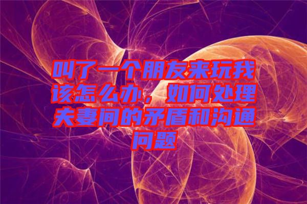 叫了一個朋友來玩我該怎么辦，如何處理夫妻間的矛盾和溝通問題