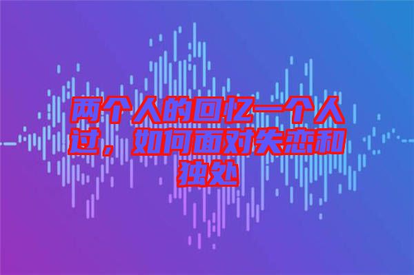 兩個(gè)人的回憶一個(gè)人過，如何面對(duì)失戀和獨(dú)處