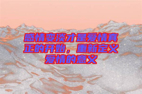 感情變淡才是愛情真正的開始，重新定義愛情的意義