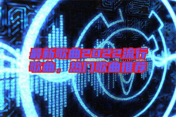 最新歌曲2022流行歌曲，熱門歌曲推薦