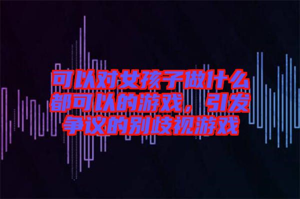 可以對女孩子做什么都可以的游戲，引發(fā)爭議的別歧視游戲