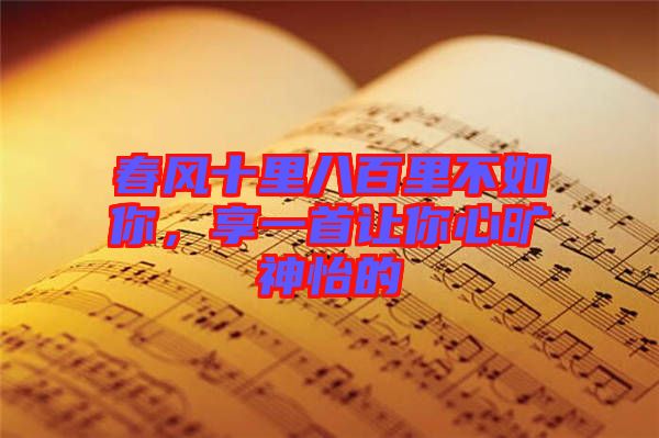 春風(fēng)十里八百里不如你，享一首讓你心曠神怡的