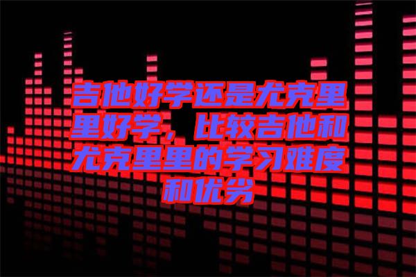 吉他好學(xué)還是尤克里里好學(xué)，比較吉他和尤克里里的學(xué)習(xí)難度和優(yōu)劣