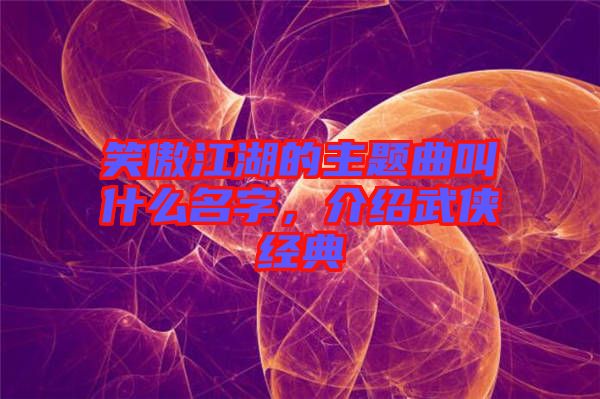 笑傲江湖的主題曲叫什么名字，介紹武俠經(jīng)典