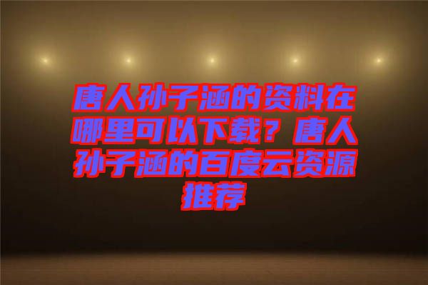 唐人孫子涵的資料在哪里可以下載？唐人孫子涵的百度云資源推薦