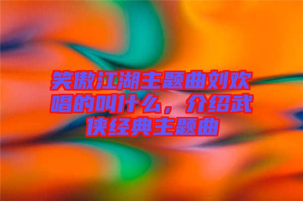 笑傲江湖主題曲劉歡唱的叫什么，介紹武俠經(jīng)典主題曲