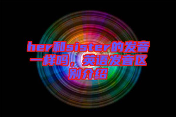 her和sister的發(fā)音一樣嗎，英語發(fā)音區(qū)別介紹