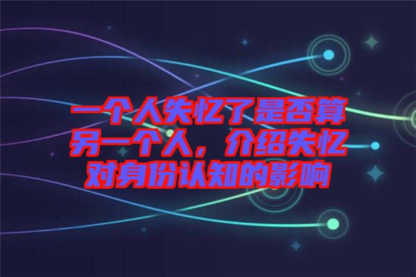 一個(gè)人失憶了是否算另一個(gè)人，介紹失憶對(duì)身份認(rèn)知的影響