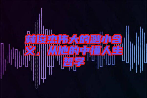 林俊杰偉大的渺小含義，從他的中懂人生哲學(xué)