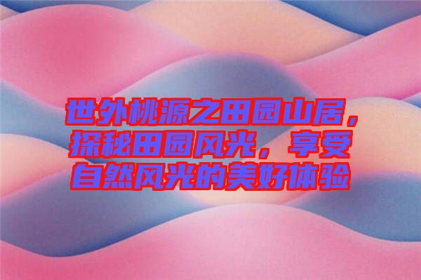 世外桃源之田園山居，探秘田園風(fēng)光，享受自然風(fēng)光的美好體驗(yàn)