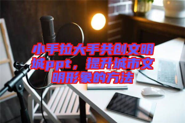 小手拉大手共創(chuàng)文明城ppt，提升城市文明形象的方法