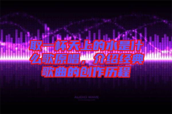 取一杯天上的水是什么歌原唱，介紹經(jīng)典歌曲的創(chuàng)作歷程