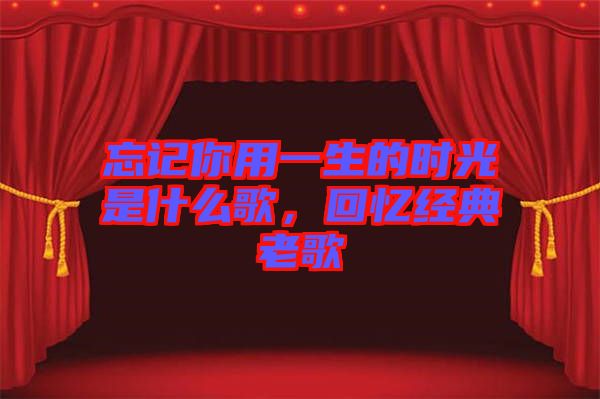 忘記你用一生的時光是什么歌，回憶經(jīng)典老歌