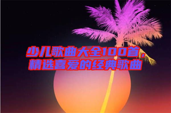 少兒歌曲大全100首，精選喜愛的經(jīng)典歌曲