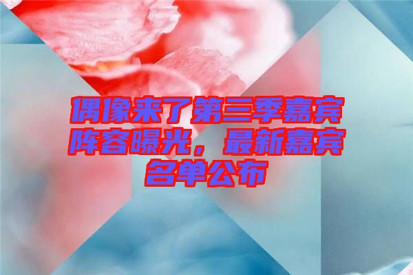 偶像來了第三季嘉賓陣容曝光，最新嘉賓名單公布