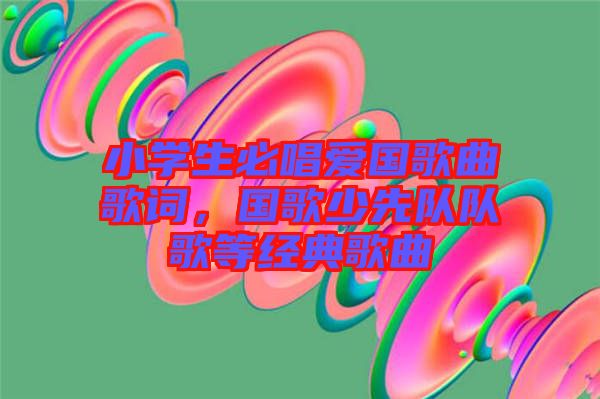 小學生必唱愛國歌曲歌詞，國歌少先隊隊歌等經(jīng)典歌曲