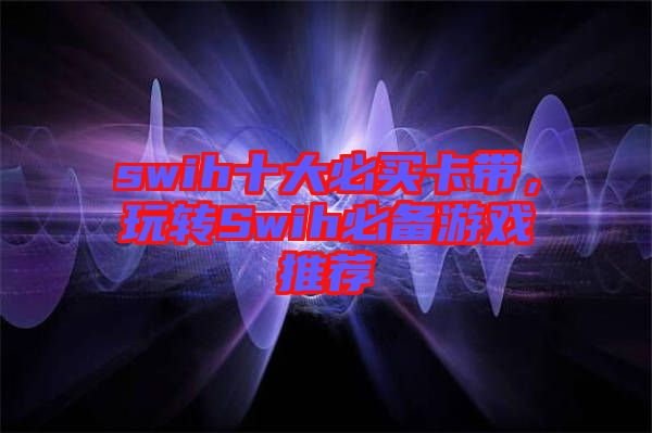 swih十大必買卡帶，玩轉(zhuǎn)Swih必備游戲推薦