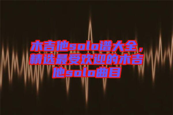 木吉他solo譜大全，精選最受歡迎的木吉他solo曲目