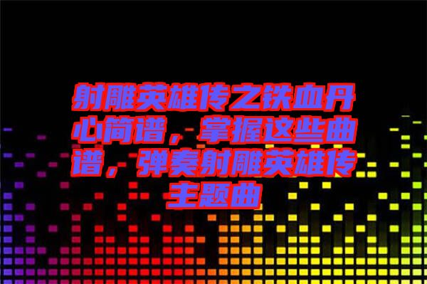 射雕英雄傳之鐵血丹心簡譜，掌握這些曲譜，彈奏射雕英雄傳主題曲
