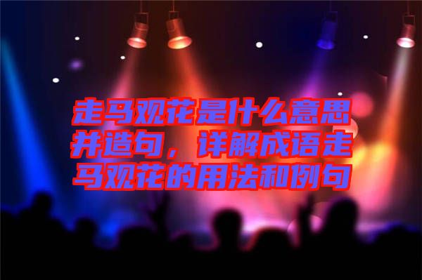 走馬觀花是什么意思并造句，詳解成語(yǔ)走馬觀花的用法和例句