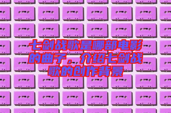 七劍戰(zhàn)歌是哪部電影的曲子，介紹七劍戰(zhàn)歌的創(chuàng)作背景