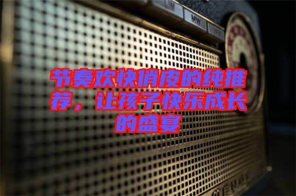 節(jié)奏歡快俏皮的純推薦，讓孩子快樂成長的盛宴